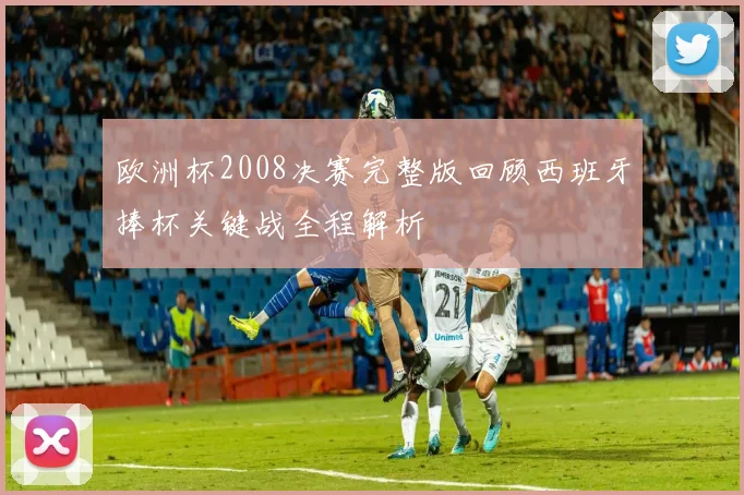 欧洲杯2008决赛完整版回顾西班牙捧杯关键战全程解析