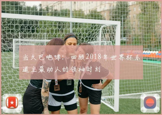 当久巴咆哮:回顾2018年世界杯东道主最动人的领袖时刻