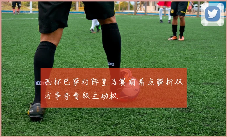 西杯巴萨对阵皇马赛前看点解析双方争夺晋级主动权