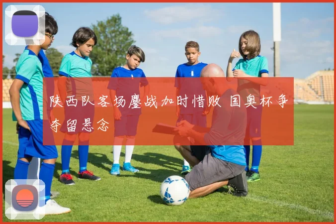 陕西队客场鏖战加时惜败 国奥杯争夺留悬念
