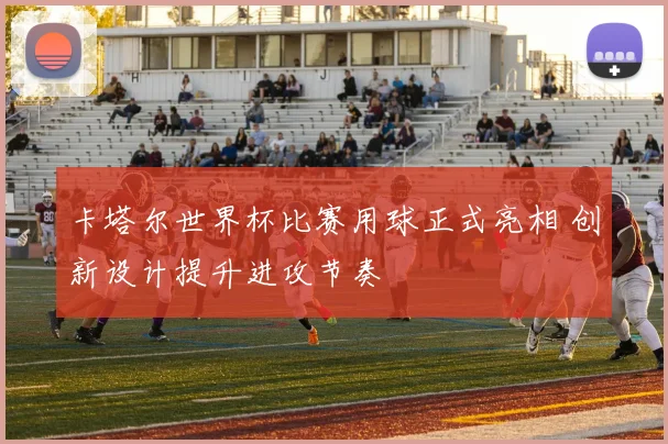 卡塔尔世界杯比赛用球正式亮相 创新设计提升进攻节奏