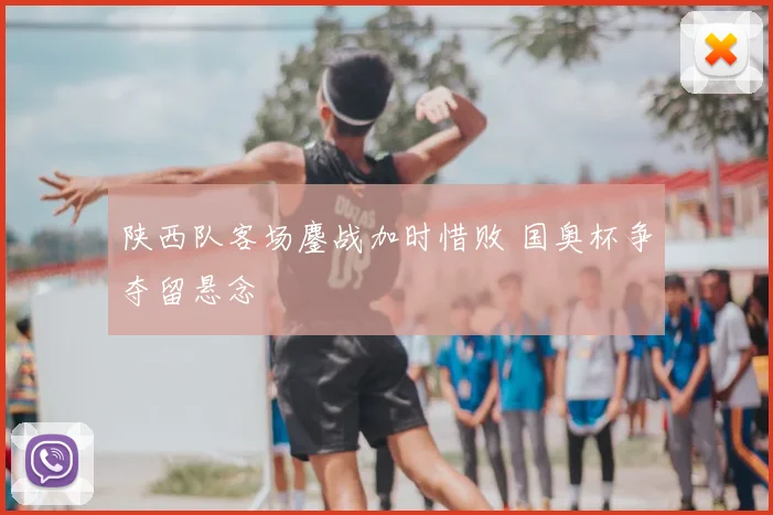 陕西队客场鏖战加时惜败 国奥杯争夺留悬念