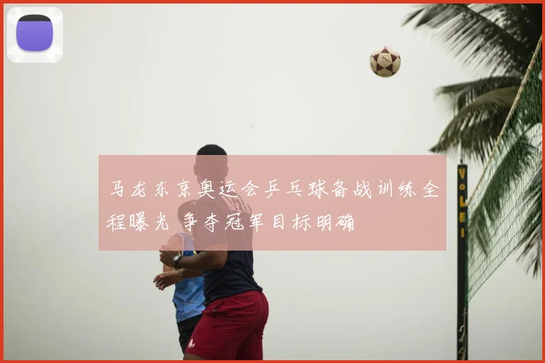 马龙东京奥运会乒乓球备战训练全程曝光 争夺冠军目标明确