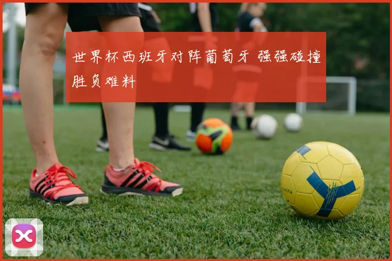 世界杯西班牙对阵葡萄牙 强强碰撞胜负难料