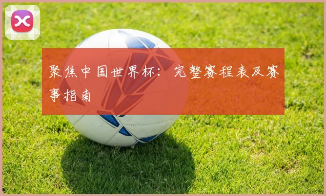 聚焦中国世界杯:完整赛程表及赛事指南
