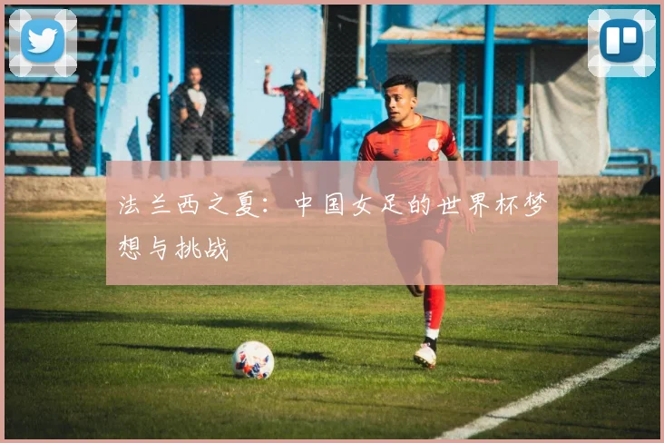 法兰西之夏:中国女足的世界杯梦想与挑战