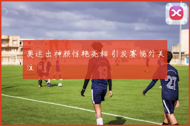 奥运出神颜惊艳亮相 引发赛场外关注