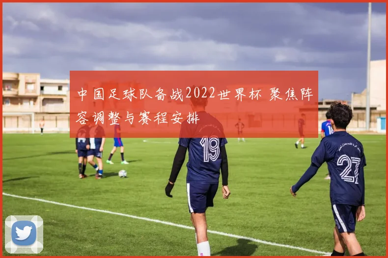 中国足球队备战2022世界杯 聚焦阵容调整与赛程安排