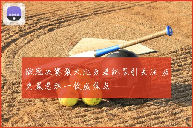 欧冠决赛最大比分差纪录引关注 历史最悬殊一役成焦点