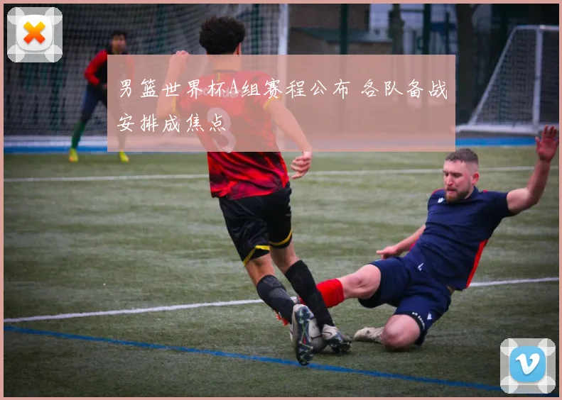 男篮世界杯A组赛程公布 各队备战安排成焦点