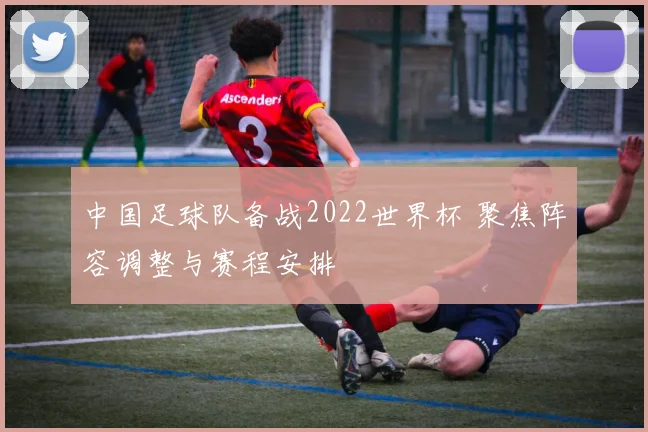 中国足球队备战2022世界杯 聚焦阵容调整与赛程安排