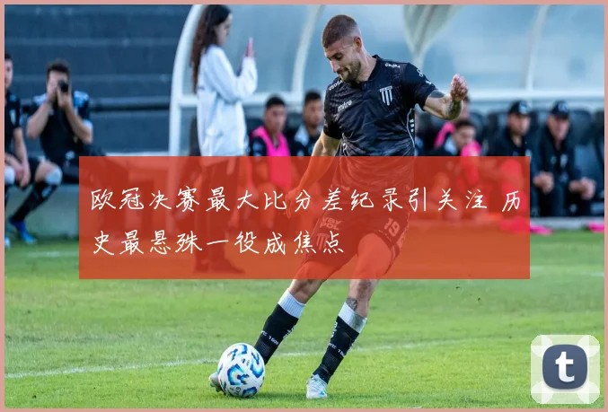 欧冠决赛最大比分差纪录引关注 历史最悬殊一役成焦点