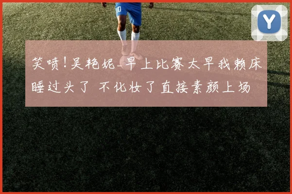 笑喷!吴艳妮_早上比赛太早我赖床睡过头了 不化妆了直接素颜上场
