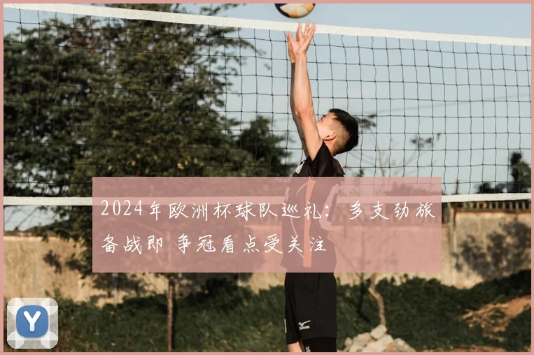 2024年欧洲杯球队巡礼：多支劲旅备战即 争冠看点受关注
