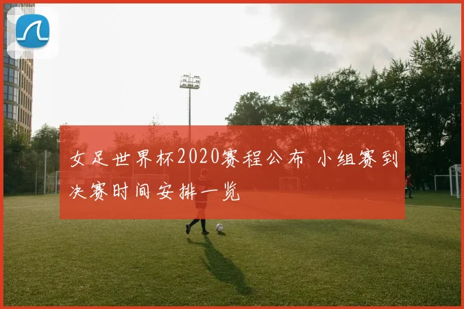 女足世界杯2020赛程公布 小组赛到决赛时间安排一览