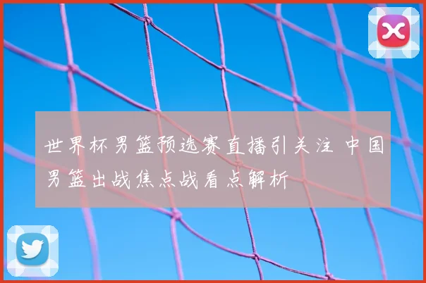 世界杯男篮预选赛直播引关注 中国男篮出战焦点战看点解析