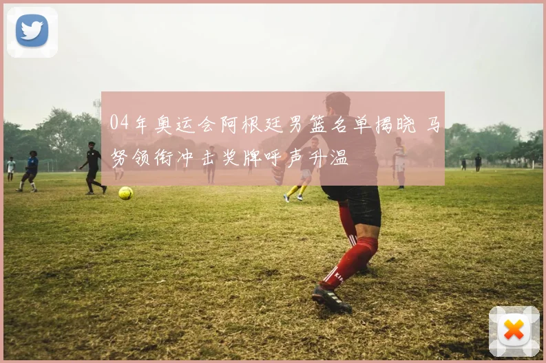 04年奥运会阿根廷男篮名单揭晓 马努领衔冲击奖牌呼声升温