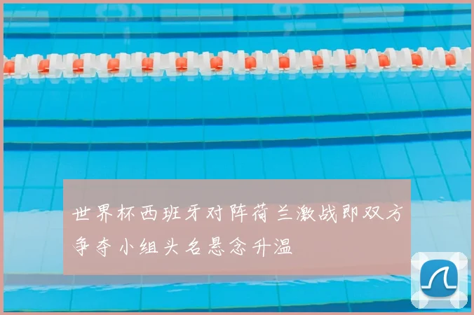 世界杯西班牙对阵荷兰激战即双方争夺小组头名悬念升温