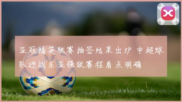 亚冠精英联赛抽签结果出炉 中超球队迎战东亚强敌赛程看点明确