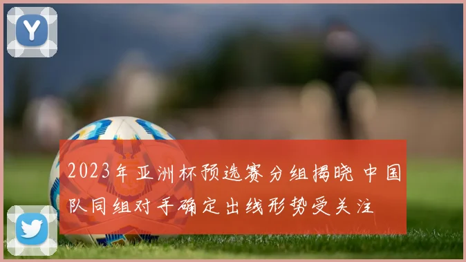 2023年亚洲杯预选赛分组揭晓 中国队同组对手确定出线形势受关注