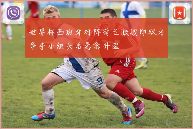 世界杯西班牙对阵荷兰激战即双方争夺小组头名悬念升温