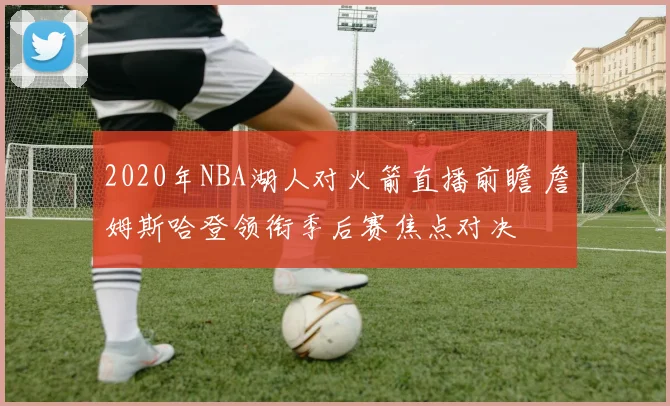 2020年NBA湖人对火箭直播前瞻 詹姆斯哈登领衔季后赛焦点对决