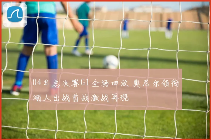 04年总决赛G1全场回放 奥尼尔领衔湖人出战首战激战再现