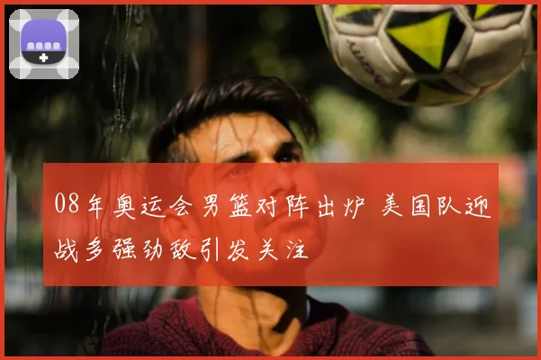 08年奥运会男篮对阵出炉 美国队迎战多强劲敌引发关注