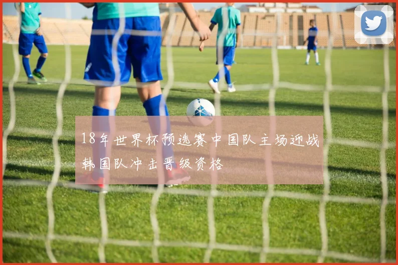 18年世界杯预选赛中国队主场迎战韩国队冲击晋级资格