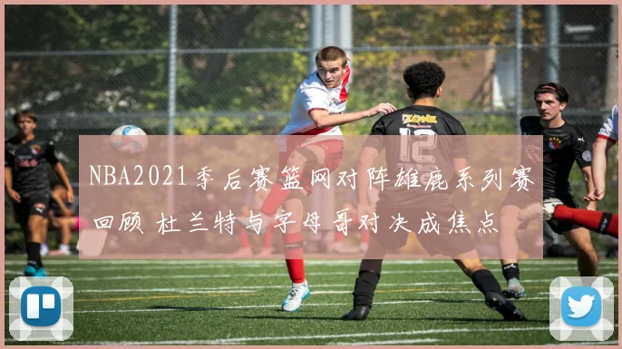 NBA2021季后赛篮网对阵雄鹿系列赛回顾 杜兰特与字母哥对决成焦点