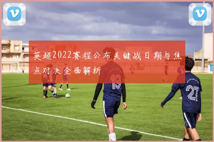 英超2022赛程公布关键战日期与焦点对决全面解析