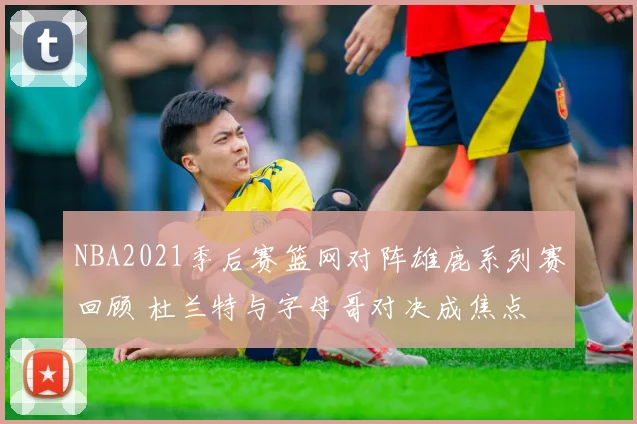 NBA2021季后赛篮网对阵雄鹿系列赛回顾 杜兰特与字母哥对决成焦点