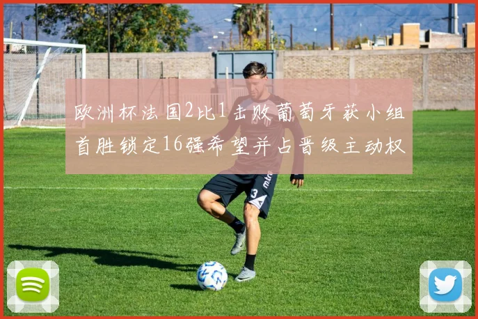 欧洲杯法国2比1击败葡萄牙获小组首胜锁定16强希望并占晋级主动权