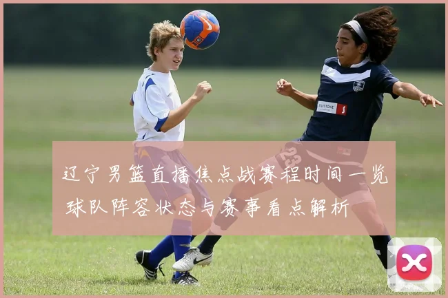 辽宁男篮直播焦点战赛程时间一览 球队阵容状态与赛事看点解析