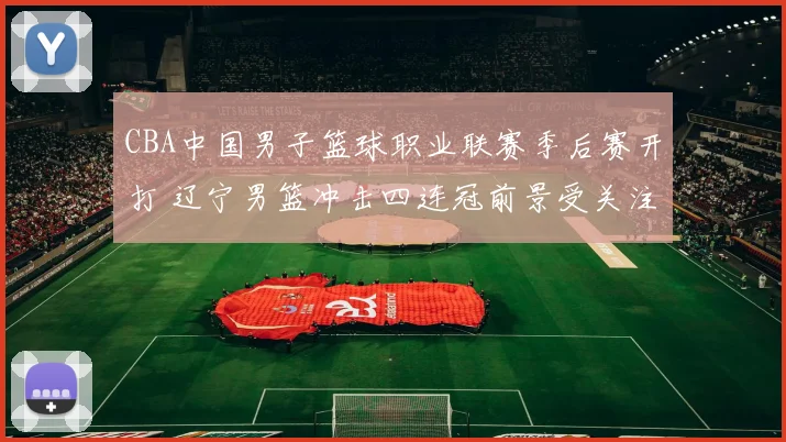 CBA中国男子篮球职业联赛季后赛开打 辽宁男篮冲击四连冠前景受关注