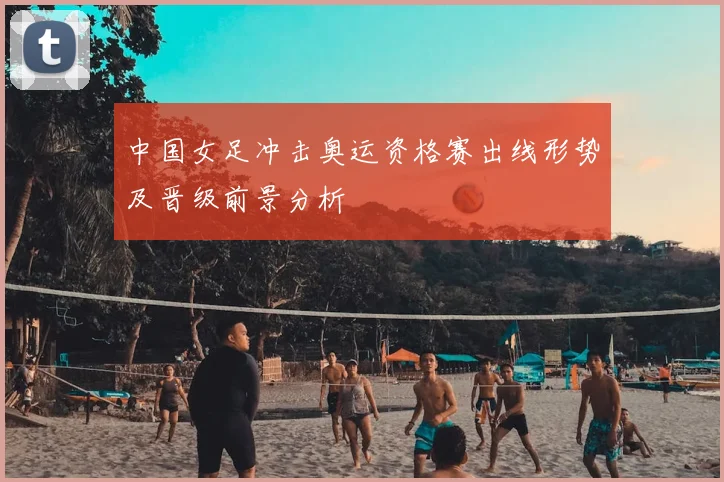 中国女足冲击奥运资格赛出线形势及晋级前景分析