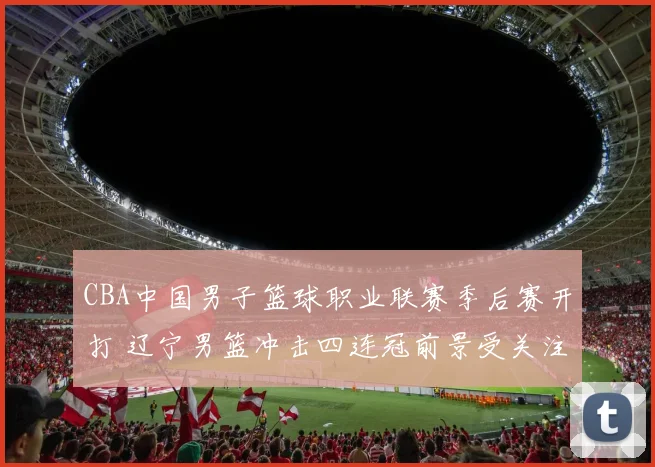 CBA中国男子篮球职业联赛季后赛开打 辽宁男篮冲击四连冠前景受关注