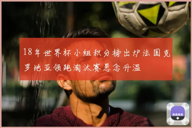 18年世界杯小组积分榜出炉法国克罗地亚领跑淘汰赛悬念升温