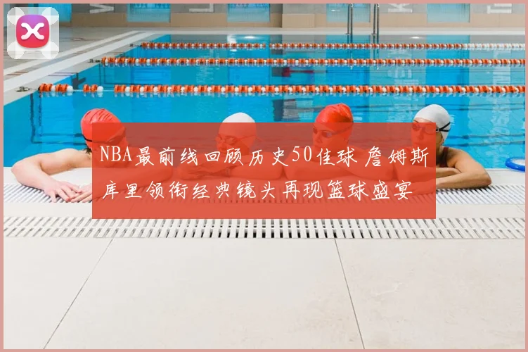 NBA最前线回顾历史50佳球 詹姆斯库里领衔经典镜头再现篮球盛宴
