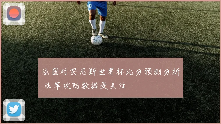 法国对突尼斯世界杯比分预测分析 法军攻防数据受关注