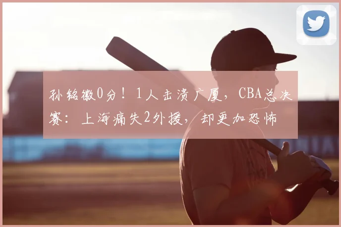 孙铭徽0分！1人击溃广厦，CBA总决赛：上海痛失2外援，却更加恐怖