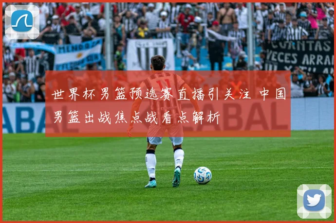 世界杯男篮预选赛直播引关注 中国男篮出战焦点战看点解析