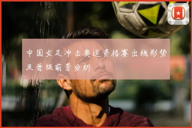 中国女足冲击奥运资格赛出线形势及晋级前景分析