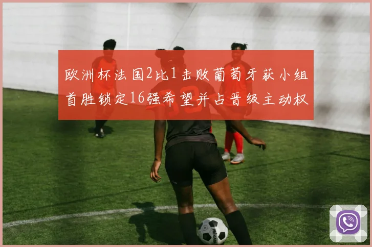 欧洲杯法国2比1击败葡萄牙获小组首胜锁定16强希望并占晋级主动权