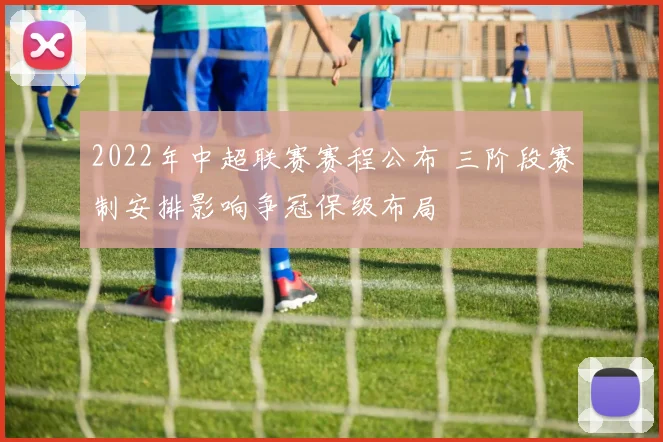 2022年中超联赛赛程公布 三阶段赛制安排影响争冠保级布局