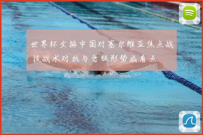 世界杯女排中国对塞尔维亚焦点战 技战术对抗与晋级形势成看点