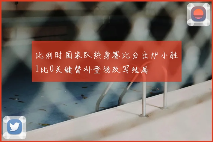 比利时国家队热身赛比分出炉小胜1比0关键替补登场改写结局