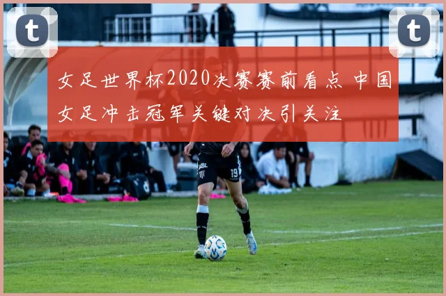 女足世界杯2020决赛赛前看点 中国女足冲击冠军关键对决引关注