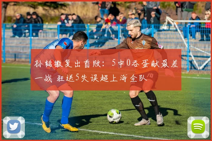 孙铭徽复出首败：5中0吞蛋献最差一战 狂送5失误超上海全队