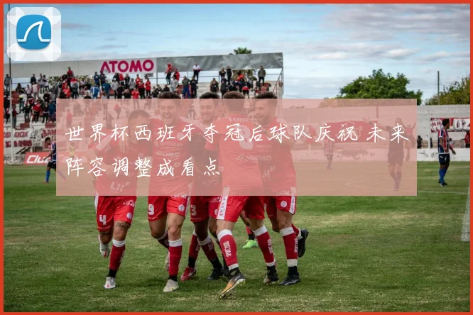 世界杯西班牙夺冠后球队庆祝 未来阵容调整成看点